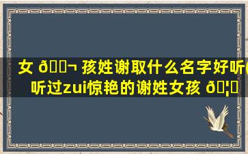 女 🐬 孩姓谢取什么名字好听(听过zui
惊艳的谢姓女孩 🦊 名字)